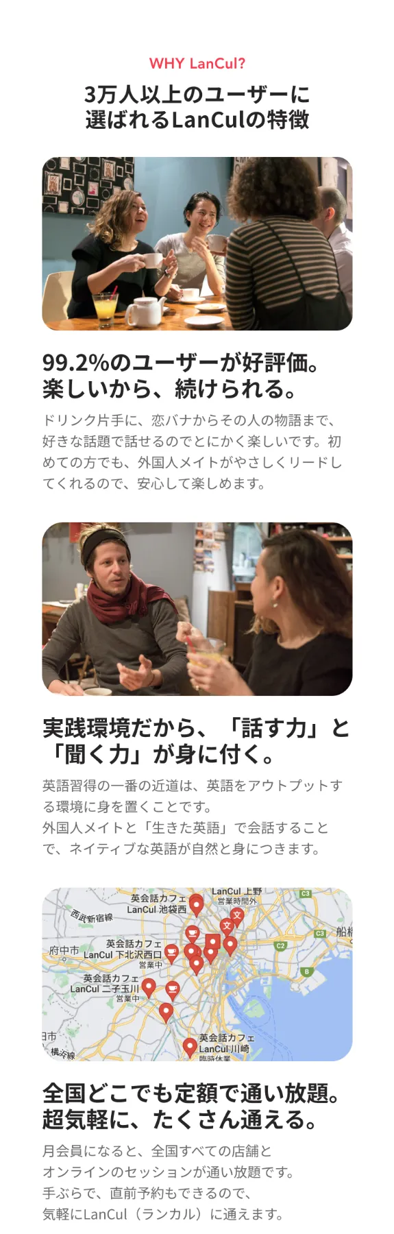3万人以上のユーザーに選ばれるランカルの特徴。①「99.2%のユーザーが好評価。」楽しいから続けられる。ドリンク片手に、恋バナからその人の物語まで、好きな話題で話せるのでとにかく楽しいです。初めての方でも、外国人メイトがやさしくリードしてくれるので安心して楽しめます。②「実践環境だから、話す力と聞く力が身につく。」英語習得の一番の近道は、英語をアウトプットする環境に身を置くことです。外国人メイトと「生きた英語」で会話することで、ネイティブな英語が自然と身につきます。③「全国どこでも定額で通い放題。超気軽に、たくさん通える。」月会員になると、全国すべての店舗とオンラインのセッションが通い放題です。手ぶらで、直前予約もできるので、気軽にランカルに通えます。