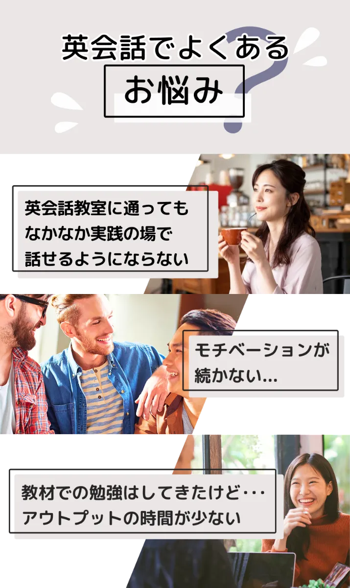 こんなお悩みありませんか?英会話教室に通っても、なかなか実践の場で話せるようにならない。モチベーションが続かなくて続かない。教材での勉強はしてきたけど・・・アウトプットの時間が少ない。