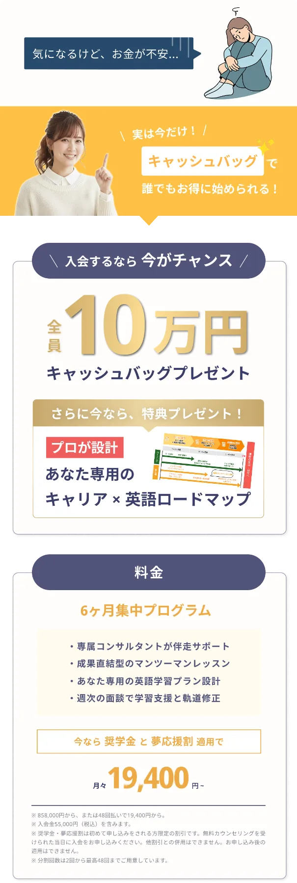 気になるけど、お金が不安...。実は今だけ！キャッシュバッグで誰でもお得に始められる！入会するなら今がチャンス。全員10万円、キャッシュバッグプレゼント。さらに今なら、特典プレゼント！プロが設計。あなた専用のキャリア✕英語ロードマップ。料金：6ヶ月集中プログラム。専属コンサルタントが伴走サポート。成果直結型のマンツーマンレッスン。あなた専用の英語学習プラン設計。週次の面談で学習支援と軌道修正。今なら奨学金と夢応援割適用で、月々19,400円から。※858,000円から、または48回払いで19,400円から。※入学金 55,000円（税込）を含みます。※奨学金・夢応援割は初めて申し込みをされる限定の割引です。無料カウンセリングを受けられた当日に入会をお申し込みください。ほか割引との併用はできません。お申込後の適用はできません。※分割回数は2回から最高48回までご用意しています。