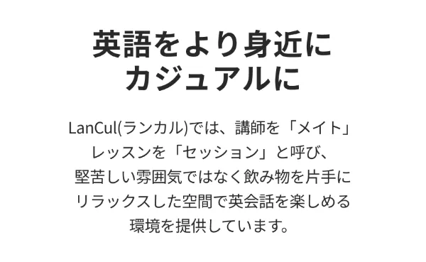 英語をより身近に。カジュアルに。ランカルでは、講師をメイト、レッスンをセッションと呼び、堅苦しい雰囲気ではなく飲み物を片手にリラックスした空間で英会話を楽しめる環境を提供しています。
