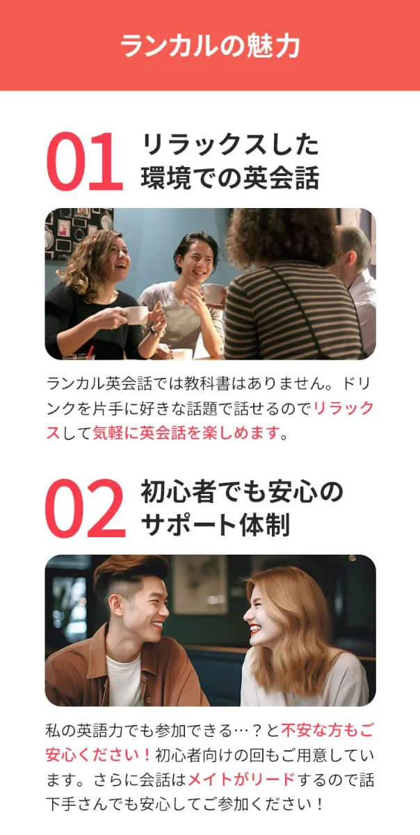 ランカルの魅力①リラックスした環境での英会話。ランカル英会話では教科書はありません。ドリンクを片手に好きな話題で話せるのでリラックスしsて気軽に英会話を楽しめます。魅力②初心者でも安心のサポート体制。私の英語力でも参加できる?と不安な方もご安心ください!初心者向けの回もご用意しています。さらに会話はメイトがリードするので話下手さんでも安心して参加ください!