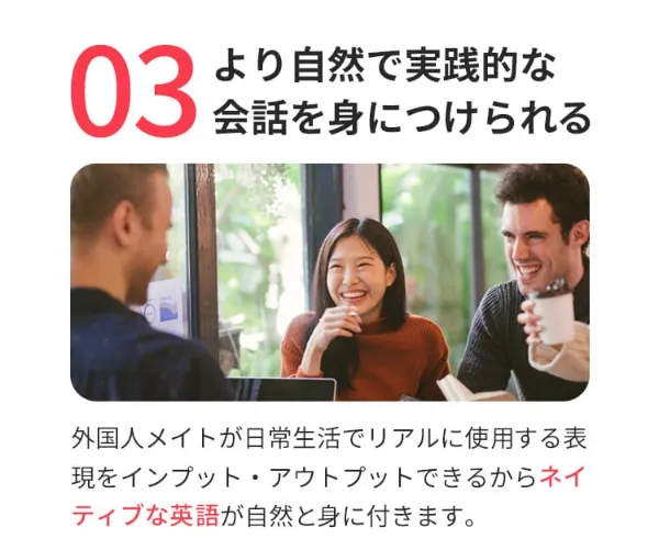 魅力③より自然で実践的な会話を身につけられる。外国人メイトが日常生活でリアルに使用する表現をインプット・アウトプットできるからネイティブな英語が自然と身につきます。