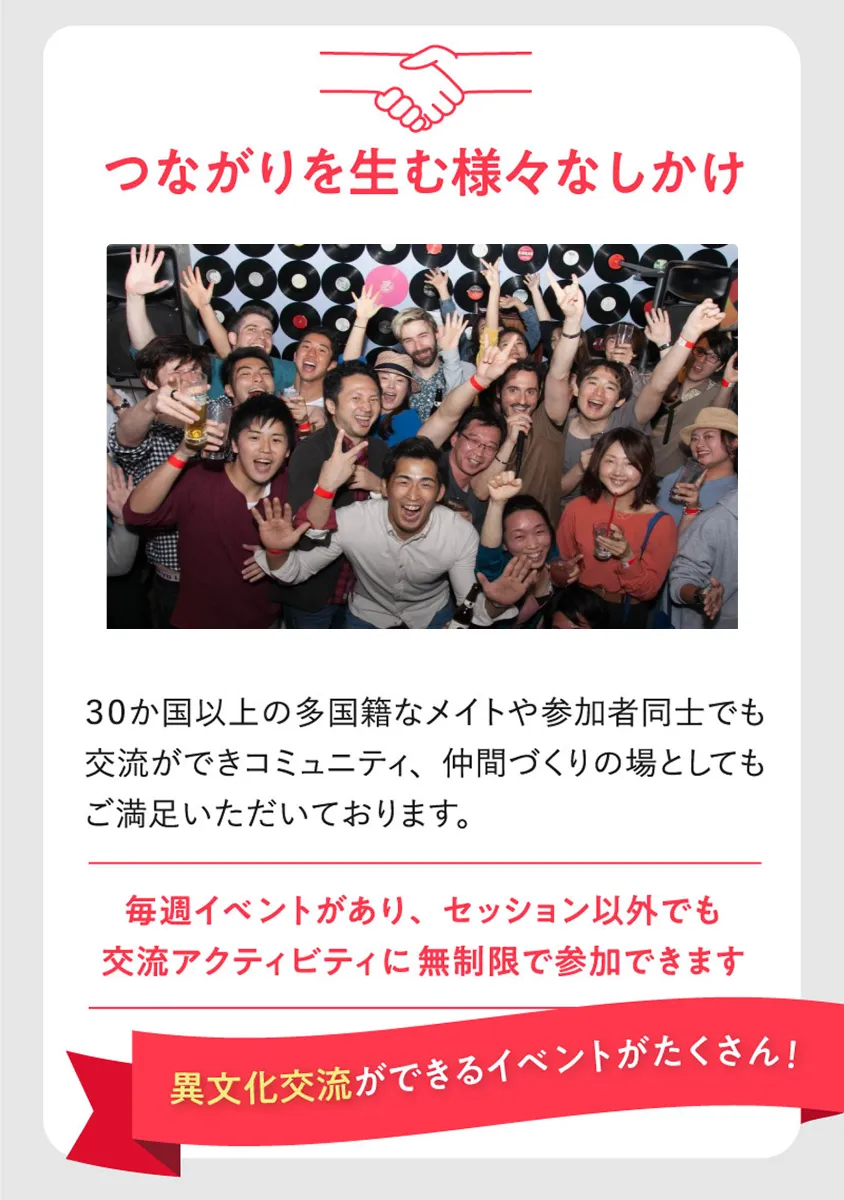 つながりを生む様々なしかけ。30か国以上の多国籍なメイトや参加者同士でも交流ができコミュニティ、仲間づくりの場としてもご満足いただいております。毎週イベントがあり、セッション以外でも交流アクティビティに無制限で参加できます。異文化交流ができるイベントがたくさん!
