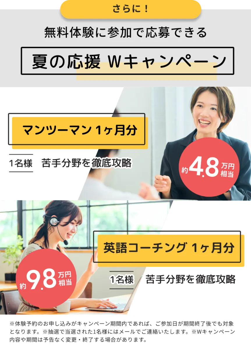 さらに!無用体験に参加で応募できる、ナツの応援Wキャンペーン。マンツーマン1ヶ月分(1名様・約4.8万円相当)または英語コーチング1ヶ月分(1名様・約9.8万円相当)。体験予約のお申し込みがキャンペーン期間内であれば、ご参加日が期間終了後でも対象となります。抽選で当選された1名様にはメールでご連絡いたします。Wキャンペーン内容や期間は予告なく変更・終了する場合があります。