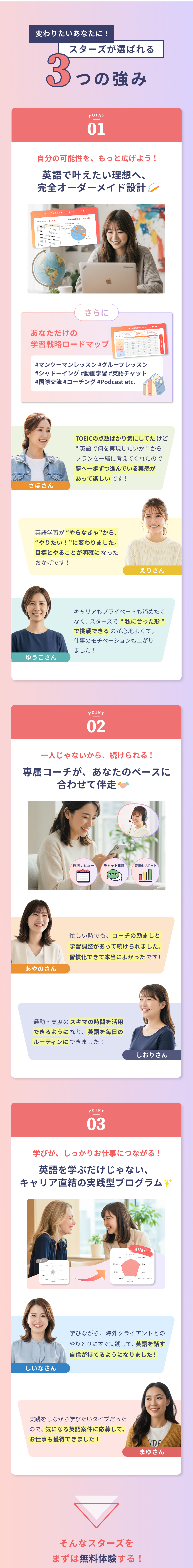 変わりたいあなたに！スターズが選ばれる3つの強み。①&nbsp;自分の可能性を、もっと広げよう！ 英語で叶えたい理想へ、完全オーダーメイド設計。さらに あなただけの学習戦略ロードマップ #マンツーマンレッスン #グループレッスン #シャドーイング #動画学習 #国際交流 #英語チャット #コーチング #Podcast etc. 「TOEICの点数ばかり気にしてたけど、“英語で何をを実現したいか”からプランを一緒に考えてくれたので、夢へ一歩ずつ進んでいる実感があって楽しいです！」 - さほさん。「英語学習が“やらなきゃ”から、“やりたい！”に変わりました。目標とやることが明確になったおかげです！」— えりさん。「キャリアもプライベートも諦めたくなくて。スターズで“私に合った形”で挑戦できるのが心地よくて。仕事のモチベーションも上がりました！」ゆうこさん。②一人じゃないから、続けられる！ 専属コーチが、あなたのペースに合わせて伴走。「忙しい時でも、コーチの励ましと学習調整があって続けられました。習慣化できたのが本当によかったです！」— あやのさん。「通勤・支度のスキマの時間を活用できるようになり、英語を毎日のルーティンにできました！」ーしおりさん。③学びが、しっかりお仕事につながる！ 英語を学ぶだけじゃない、キャリア直結の実践型プログラム。「学びながら、海外クライアントとのやりとりにすぐ実践して、英語を話す自信が持てるようになりました！」ー しいなさん。「実践をしながら学びたいタイプだったので、 気になる英語案件に応募して、お仕事も獲得できました！」— まゆさん。そんなスターズをまずは無料体験する！