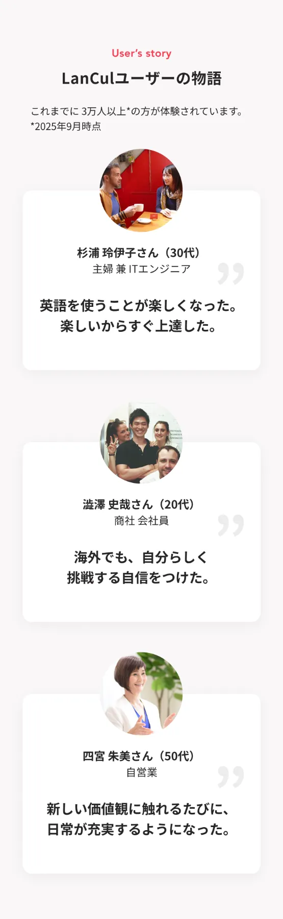 ランカルユーザーの物語。これまでに3万人以上の方が体験されています。(2025年9月時点)杉浦さん(30代・主婦兼ITエンジニア)「英語を使うことが楽しくなった。楽しいからすぐ上達した。」澁澤さん(20代・商社 会社員)「海外でも、自分らしく挑戦する自身をつけた。」四宮さん(50代・自営業)「新しい価値観に触れるたびに、日常が充実するようになった。」