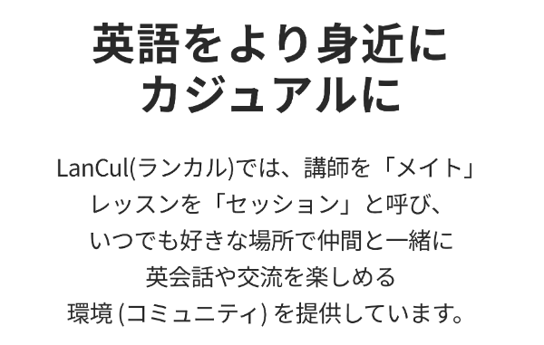 先着200名様限定！ 英会話カフェが使い放題 「生きた英語」 を話せる自信を。英会話カフェLanCul（ランカル）LanCul(ランカル)は月額制の英会話カフェです。 外国人メイトと会話を楽しみながら学ぶことで、 「生きた英語」を「話せる」自信を育みます。 ※東京、神奈川の15店舗と、 オンラインでご利用いただけます