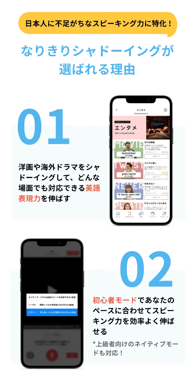 日本人に不足がちなスピーキング力に特化！なりきりシャドーイングが選ばれる理由 01 洋画や海外ドラマをシャドーイングして、どんな場面でも対応できる英語表現力を伸ばす 02 初心者〜ネイティブモードを活用して、スピーキング力を効率よく伸ばせる 03 1回3分！手軽に学べるから、忙しいあなたでも毎日の英語環境が手に入る 04 約92%のユーザーが高評価した、たしかな人気と学習効果