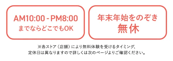 午前10時から午後8時までならどこでもOK。年末年始を除く無休。各ストア(店舗)により無料体験を受けるタイミング、定休日は異なりますので詳しくは次のページよりご確認ください。