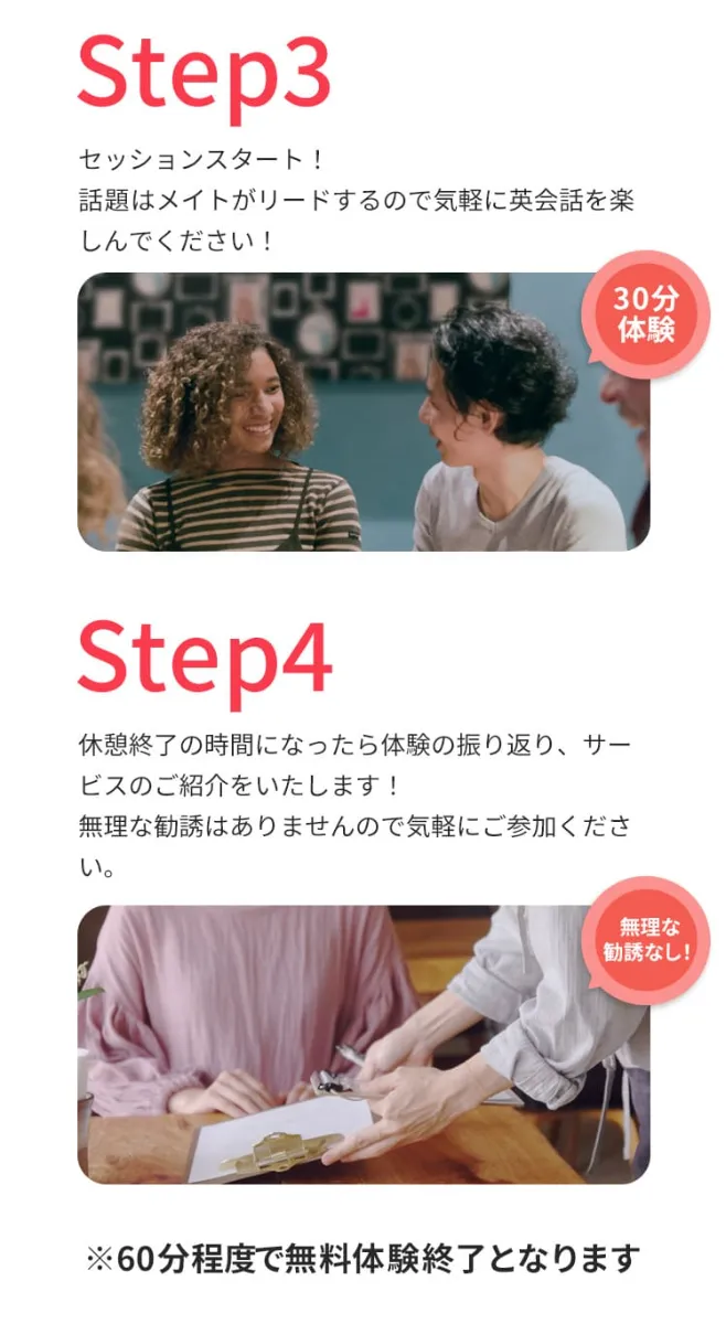 ステップ③セッションスタート!話題はメイトがリードするので気軽に英会話を楽しんでください!ステップ④体験終了の時間になったら体験の振り返り、サービスのご紹介をいたします!無理な勧誘はありませんので気軽にご参加ください。