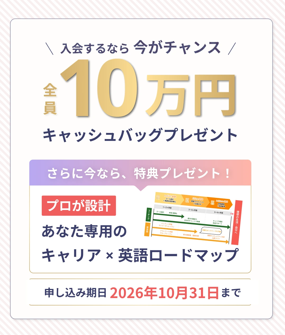入会するなら今がチャンス！全員10万円キャッシュバッグプレゼント。さらに今なら、特典プレゼント！プロが設計。あなた専用のキャリア✕英語ロードマップ。申し込み期日は2026年10月31日まで。